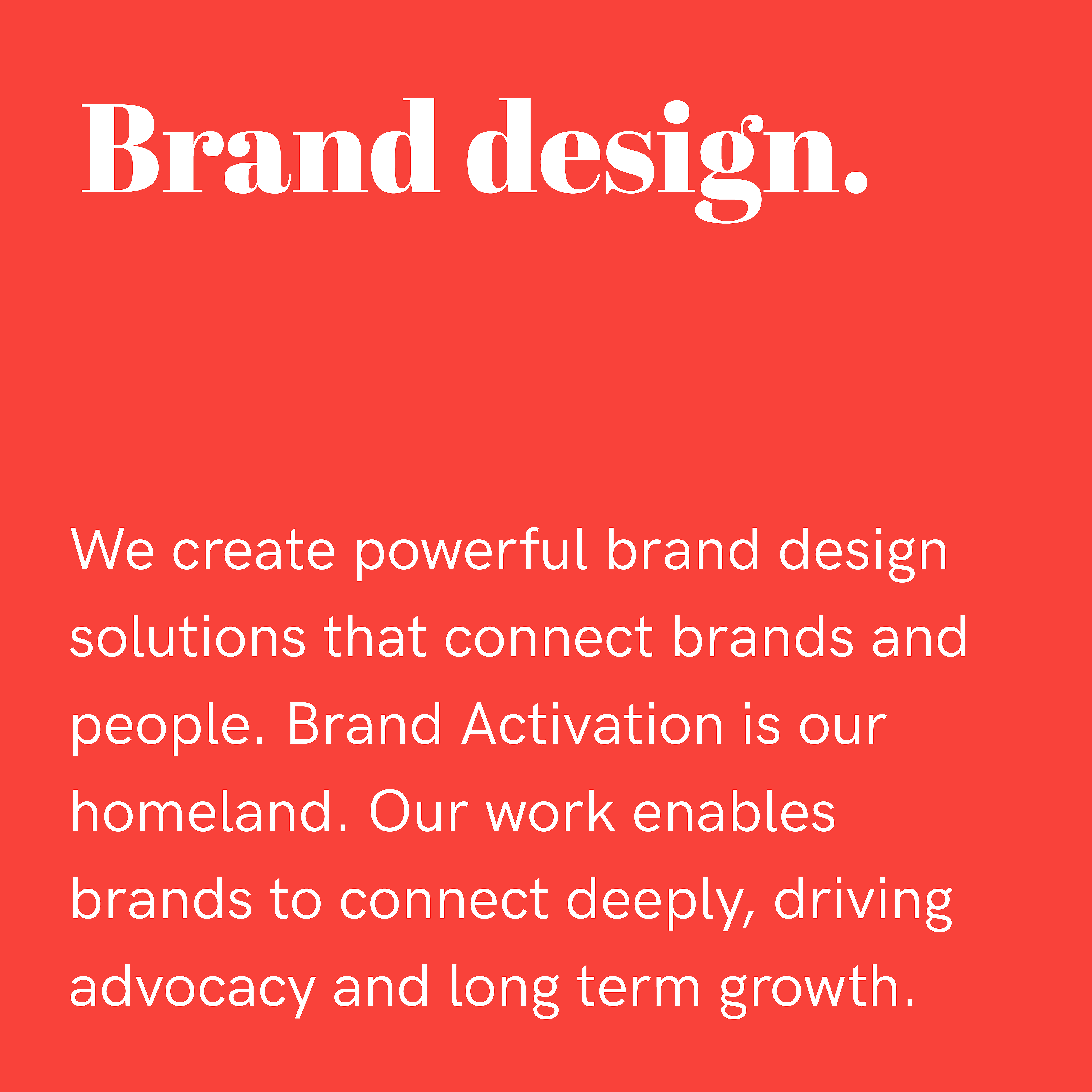 Brand design. We create powerful brand design solutions that connect brands and people. brand Activation is our homeland. Our work enables brands to connect deeply, driving advocacy and long term growth.